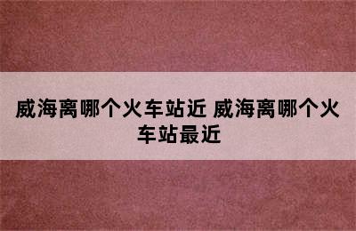 威海离哪个火车站近 威海离哪个火车站最近